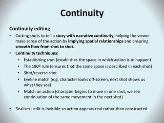 Continuity
Continuity editing
• Cutting shots to tell a story with narrative continuity, helping the viewer
  make sense of the action by implying spatial relationships and ensuring
  smooth flow from shot to shot.
• Continuity techniques:
   • Establishing shot (establishes the space in which action is to happen)
   • The 180º rule (ensures that the same space is described in each shot)
   • Shot/reverse shot
   • Eyeline match (e.g. character looks off-screen, next shot shows us
      what they see)
   • Match on action (character begins to move in one shot, we see
      continuation of the same movement in the next shot)

• Realism - edit is invisible so action appears real rather than constructed.
 