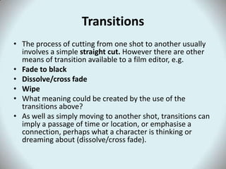 Transitions
• The process of cutting from one shot to another usually
  involves a simple straight cut. However there are other
  means of transition available to a film editor, e.g.
• Fade to black
• Dissolve/cross fade
• Wipe
• What meaning could be created by the use of the
  transitions above?
• As well as simply moving to another shot, transitions can
  imply a passage of time or location, or emphasise a
  connection, perhaps what a character is thinking or
  dreaming about (dissolve/cross fade).
 