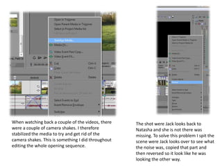 When watching back a couple of the videos, there    The shot were Jack looks back to
were a couple of camera shakes. I therefore         Natasha and she is not there was
stabilized the media to try and get rid of the      missing. To solve this problem I spit the
camera shakes. This is something I did throughout   scene were Jack looks over to see what
editing the whole opening sequence.                 the noise was, copied that part and
                                                    then reversed so it look like he was
                                                    looking the other way.
 