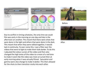 Before




Due to conflict in timing schedules, the only time we could
film was early in the morning on one day and late in the
afternoon on another. This meant that there were shots that
were done in the light and others that were done in the dark.    After
This meant that when they were edited together, it would
lack in continuity. To over come this, I put a filter over the
videos that were to light to make them look darker. To do this
I adjusted the colour curves of the video and then also
changed the high tones of the video to a more of a red tone
to make it seem like the video was more at sunset then at
early morning when it was actually filmed. Saturation and
gamma were also change to make it darker. This then allowed
for the shots to then transition nicely into each other.
 