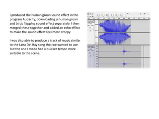 I produced the human groan sound effect in the
program Audacity, downloading a human groan
and birds flapping sound effect separately. I then
merged these together and added an echo effect
to make the sound effect feel more creepy.

I was also able to produce a track of music similar
to the Lana Del Ray song that we wanted to use
but the one I made had a quicker tempo more
suitable to the scene.
 