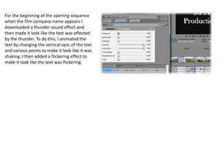 For the beginning of the opening sequence
when the film company name appears I
downloaded a thunder sound effect and
then made it look like the text was effected
by the thunder. To do this, I animated the
text by changing the vertical sync of the text
and various points to make it look like it was
shaking. I then added a flickering effect to
make it look like the text was flickering.
 