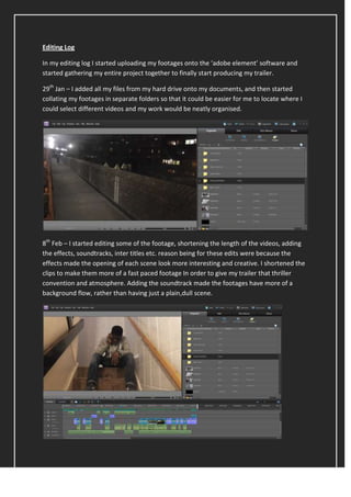 Editing Log

In my editing log I started uploading my footages onto the ‘adobe element’ software and
started gathering my entire project together to finally start producing my trailer.

29th Jan – I added all my files from my hard drive onto my documents, and then started
collating my footages in separate folders so that it could be easier for me to locate where I
could select different videos and my work would be neatly organised.




8th Feb – I started editing some of the footage, shortening the length of the videos, adding
the effects, soundtracks, inter titles etc. reason being for these edits were because the
effects made the opening of each scene look more interesting and creative. I shortened the
clips to make them more of a fast paced footage In order to give my trailer that thriller
convention and atmosphere. Adding the soundtrack made the footages have more of a
background flow, rather than having just a plain,dull scene.
 