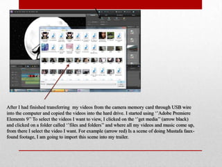 After I had finished transferring my videos from the camera memory card through USB wire
into the computer and copied the videos into the hard drive. I started using „‟Adobe Premiere
Elements 9‟‟ To select the videos I want to view, I clicked on the „‟get media‟‟ (arrow black)
and clicked on a folder called „‟files and folders‟‟ and where all my videos and music come up,
from there I select the video I want. For example (arrow red) Is a scene of doing Mustafa faux-
found footage, I am going to import this scene into my trailer.
 