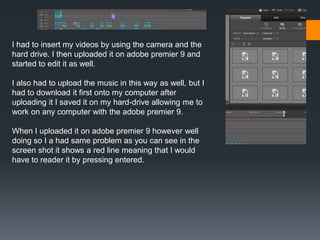 I had to insert my videos by using the camera and the
hard drive. I then uploaded it on adobe premier 9 and
started to edit it as well.
I also had to upload the music in this way as well, but I
had to download it first onto my computer after
uploading it I saved it on my hard-drive allowing me to
work on any computer with the adobe premier 9.
When I uploaded it on adobe premier 9 however well
doing so I a had same problem as you can see in the
screen shot it shows a red line meaning that I would
have to reader it by pressing entered.
 