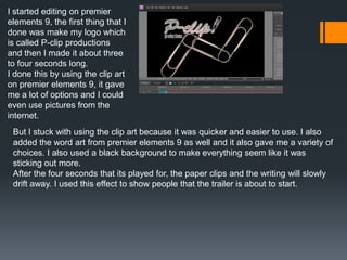 I started editing on premier
elements 9, the first thing that I
done was make my logo which
is called P-clip productions
and then I made it about three
to four seconds long.
I done this by using the clip art
on premier elements 9, it gave
me a lot of options and I could
even use pictures from the
internet.
But I stuck with using the clip art because it was quicker and easier to use. I also
added the word art from premier elements 9 as well and it also gave me a variety of
choices. I also used a black background to make everything seem like it was
sticking out more.
After the four seconds that its played for, the paper clips and the writing will slowly
drift away. I used this effect to show people that the trailer is about to start.
 