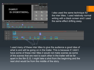 I also used the same technique for
the inter titles. I used relatively normal
writing with a black screen and I used
the same effect drifting away.
I used many of these inter titles to give the audience a good idea of
what is and will be going on in the trailer. This is because if I didn’t
have some of these inter titles it would not make scenes as some
of the scenes that are next to each other in the trailer will be far
apart in the film E.G. I might take a shot from the beginning and the
next shot would be from the middle of the story.
 