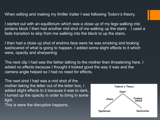 When editing and making my thriller trailer I was following Todorv’s theory.
I started out with an equilibrium which was a close up of my legs walking into
jordans block I then had another mid shot of me walking up the stairs . I used a
fade transition to skip from me walking into the block to up the stairs.
I then had a close up shot of endrins face were he was smoking and looking
sad/scared of what is going to happen. I added some slight effects to it which
were, opacity and sharpening
The next clip I had was the father talking to the mother then threatening here, I
added no effects because I thought it looked good the way it was and the
camera angle helped so I had no need for effects.
The next shot I had was a mid shot of the
mother taking the letter out of the letter box, I
added slight effects to it because it was to dark,
I turned up the opacity in order to bring in some
light.
This is were the disruption happens.
 