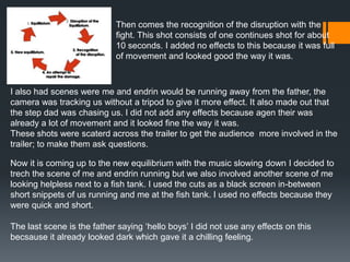 Then comes the recognition of the disruption with the
fight. This shot consists of one continues shot for about
10 seconds. I added no effects to this because it was full
of movement and looked good the way it was.
I also had scenes were me and endrin would be running away from the father, the
camera was tracking us without a tripod to give it more effect. It also made out that
the step dad was chasing us. I did not add any effects because agen their was
already a lot of movement and it looked fine the way it was.
These shots were scaterd across the trailer to get the audience more involved in the
trailer; to make them ask questions.
Now it is coming up to the new equilibrium with the music slowing down I decided to
trech the scene of me and endrin running but we also involved another scene of me
looking helpless next to a fish tank. I used the cuts as a black screen in-between
short snippets of us running and me at the fish tank. I used no effects because they
were quick and short.
The last scene is the father saying ‘hello boys’ I did not use any effects on this
becsause it already looked dark which gave it a chilling feeling.
 