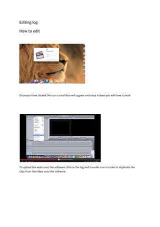 Editing log
How to edit
Once you have clicked the icon a small box will appear and once it does you will have to wait
To upload the work onto the software click on the log and transfer icon in order to duplicate the
clips from the video onto the software.
 