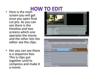 • Here is the main
screen you will get
once you open final
cut pro. As you can
see there is the
timeline and two
screens which one
operates the movie
and the other lets the
editor see the clips.
• Her you can see there
is a sequence box.
This is clips put
together until to
compress and make it
a movie.