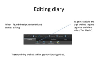 Editing diary
To start editing we had to first get our clips organised.
To gain access to the
clips we had to go to
organize and then
select ‘Get Media’
When I found the clips I selected and
started editing.
 