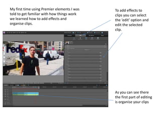 As you can see there
the first part of editing
is organise your clips
To add effects to
clips you can select
the ‘edit’ option and
edit the selected
clip.
My first time using Premier elements I was
told to get familiar with how things work
we learned how to add effects and
organise clips.
 