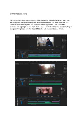 EDITING PROCESS2: AUDIO
For the next part of the editing process, once I had all my videos in the perfect place and I
was happy with the positioning of them all, I could add audio. This is because I feel as if
sound makes it come together and fit so well and really gives me a feel at what the
complete film is going to be like. From then, I could see whether I needed to add anything or
change anything to see whether it could fit better with music and sound effects.
 