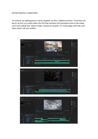 EDITING PROCESS3: TRANSITIONS
To continue my editing process and to complete my film, I added transitions. Transitions are
key to my film, as it really makes the film flow and look slick and professional as the videos
aren’t just cutting from video to video, location to location. I’m really happy with how each
video moves into one another.
 