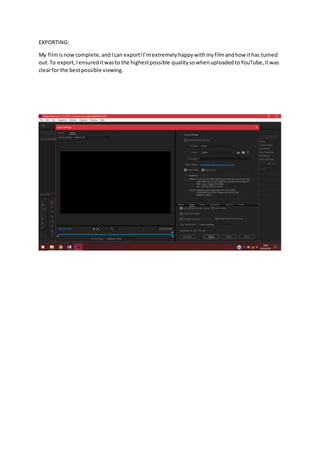 EXPORTING:
My filmisnowcomplete,andIcan export!I’mextremelyhappywithmyfilmandhow ithas turned
out.To export,Iensureditwasto the highestpossible quality sowhenuploadedtoYouTube,itwas
clearfor the bestpossible viewing.
 
