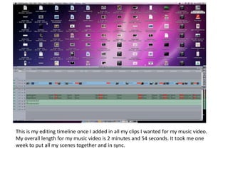 This is my editing timeline once I added in all my clips I wanted for my music video.
My overall length for my music video is 2 minutes and 54 seconds. It took me one
week to put all my scenes together and in sync.
 