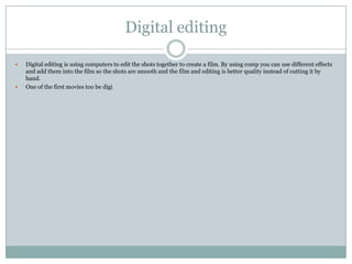 Digital editing
 Digital editing is using computers to edit the shots together to create a film. By using comp you can use different effects
and add them into the film so the shots are smooth and the film and editing is better quality instead of cutting it by
hand.
 One of the first movies too be digi
 