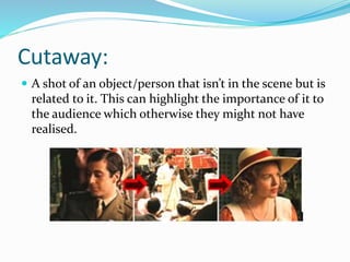 Cutaway:
 A shot of an object/person that isn’t in the scene but is
related to it. This can highlight the importance of it to
the audience which otherwise they might not have
realised.
 