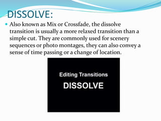 DISSOLVE:
 Also known as Mix or Crossfade, the dissolve
transition is usually a more relaxed transition than a
simple cut. They are commonly used for scenery
sequences or photo montages, they can also convey a
sense of time passing or a change of location.
 