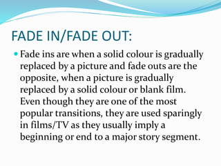FADE IN/FADE OUT:
 Fade ins are when a solid colour is gradually
replaced by a picture and fade outs are the
opposite, when a picture is gradually
replaced by a solid colour or blank film.
Even though they are one of the most
popular transitions, they are used sparingly
in films/TV as they usually imply a
beginning or end to a major story segment.
 