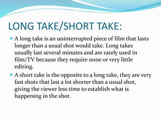 LONG TAKE/SHORT TAKE:
 A long take is an uninterrupted piece of film that lasts
longer than a usual shot would take. Long takes
usually last several minutes and are rarely used in
film/TV because they require none or very little
editing.
 A short take is the opposite to a long take, they are very
fast shots that last a lot shorter than a usual shot,
giving the viewer less time to establish what is
happening in the shot.
 