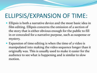 ELLIPSIS/EXPANSION OF TIME:
 Ellipsis is both a narrative device and the most basic idea in
film editing. Ellipsis concerns the omission of a section of
the story that is either obvious enough for the public to fill
in or concealed for a narrative purpose, such as suspense or
mystery.
 Expansion of time editing is when the time of a video is
manipulated into making the video sequence longer than it
originally was. This is usually used to make it easier for the
audience to see what is happening and is similar to slow
motion.
 