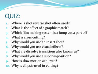QUIZ:
1. Where is shot reverse shot often used?
2. What is the effect of a graphic match?
3. Which film making system is a jump cut a part of?
4. What is cross cutting?
5. Why would you use an insert shot?
6. Why would you use visual effects?
7. What are dissolve transitions also known as?
8. Why would you use a superimposition?
9. How is slow motion achieved?
10. Why is ellipsis used in editing?
 