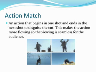 Action Match
 An action that begins in one shot and ends in the
next shot to disguise the cut. This makes the action
more flowing so the viewing is seamless for the
audience.
 