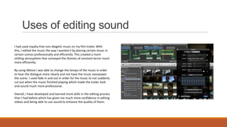 Uses of editing sound
I had used royalty-free non-diegetic music on my film trailer. With
this, I edited the music the way I wanted it by placing certain music in
certain scenes professionally and efficiently. This created a more
chilling atmosphere that conveyed the themes of constant terror much
more efficiently.
By using IMovie I was able to change the tempo of the music in order
to hear the dialogue more clearly and not have the music overpower
the scene. I used fade in and out in order for the music to not suddenly
cut out when the music finished playing which made the trailer look
and sound much more professional.
Overall, I have developed and learned more skills in the editing process
than I had before which has given me much more confidence in editing
videos and being able to use sound to enhance the quality of them.

 
