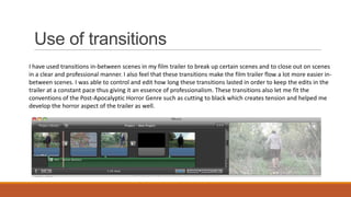 Use of transitions
I have used transitions in-between scenes in my film trailer to break up certain scenes and to close out on scenes
in a clear and professional manner. I also feel that these transitions make the film trailer flow a lot more easier inbetween scenes. I was able to control and edit how long these transitions lasted in order to keep the edits in the
trailer at a constant pace thus giving it an essence of professionalism. These transitions also let me fit the
conventions of the Post-Apocalyptic Horror Genre such as cutting to black which creates tension and helped me
develop the horror aspect of the trailer as well.

 