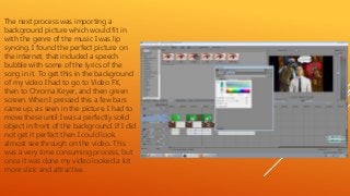 The next process was importing a
background picture which would fit in
with the genre of the music I was lip
syncing. I found the perfect picture on
the internet, that included a speech
bubble with some of the lyrics of the
song in it. To get this in the background
of my video I had to go to Video FX,
then to Chroma Keyer, and then green
screen. When I pressed this a few bars
came up, as seen in the picture. I had to
move these until I was a perfectly solid
object in front of the background. If I did
not get it perfect then I could look
almost see through on the video. This
was a very time consuming process, but
once it was done my video looked a lot
more slick and attractive.
 