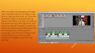 After the video and background image
were imported onto Sony Vegas, it was
time to now put the music on. Once this
was done I had to move and edit my
videos to fit them in to place so that my
lips were moving at the right time. This
wasn’t as easy as I thought it would be,
and I encountered some difficulties with
time and getting it 100% perfect. I
eventually overcome the limitations of
making the lip sync and my video
started to fit together and look very
exciting.
 