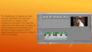 The hardest part of making my video
was over and done with, and now I
could move on. I began to add
transitions to the piece. This made the
video look more dense and complete, as
well as being very eye catching. I also
decided to fade my video in at the
beginning and out at the end to make it
look more finished.
 