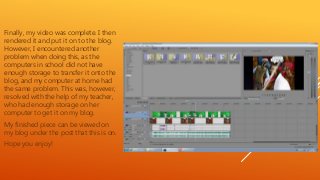 Finally, my video was complete. I then
rendered it and put it on to the blog.
However, I encountered another
problem when doing this, as the
computers in school did not have
enough storage to transfer it onto the
blog, and my computer at home had
the same problem. This was, however,
resolved with the help of my teacher,
who had enough storage on her
computer to get it on my blog.
My finished piece can be viewed on
my blog under the post that this is on.
Hope you enjoy!
 