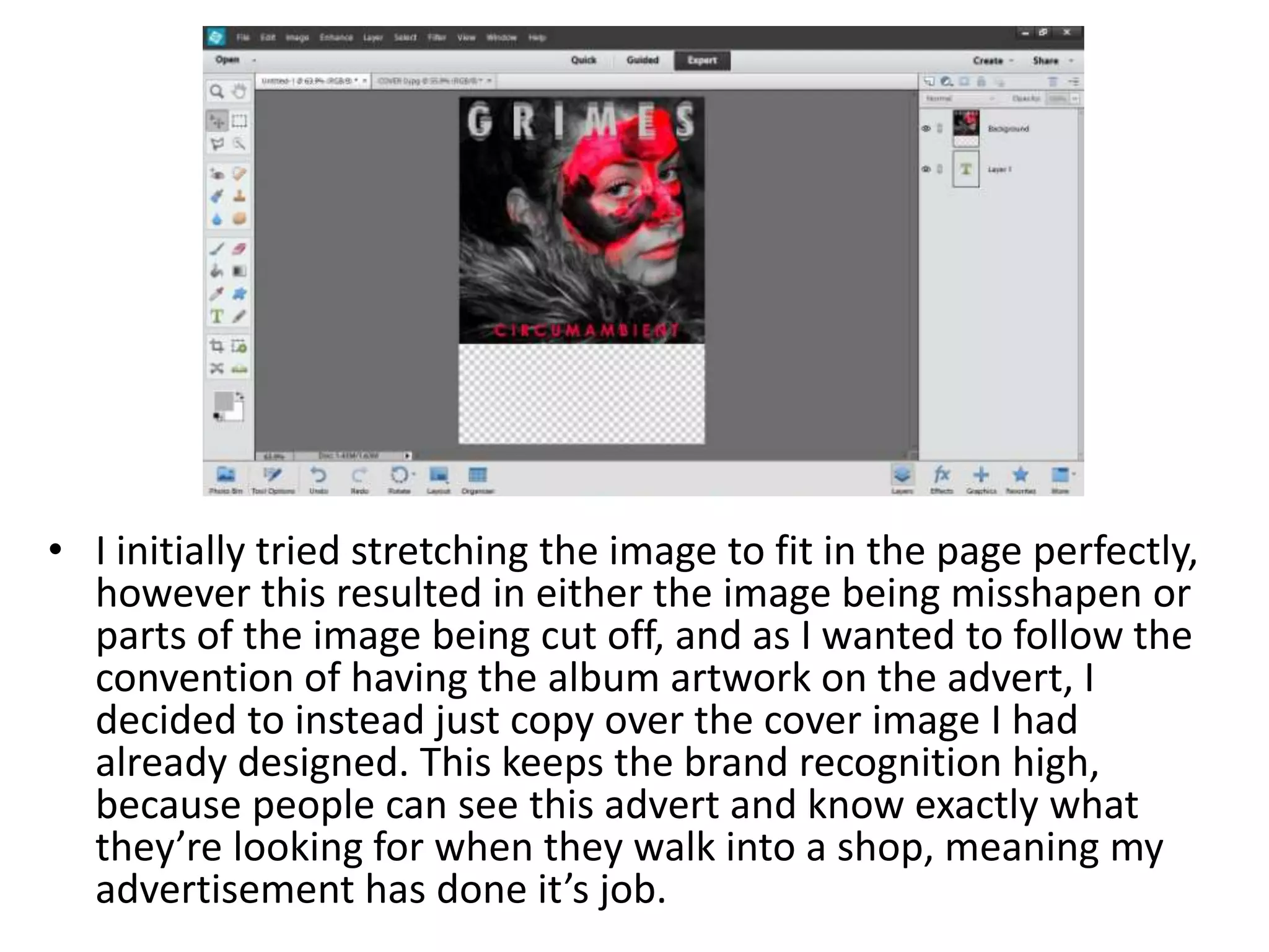 • I initially tried stretching the image to fit in the page perfectly,
however this resulted in either the image being misshapen or
parts of the image being cut off, and as I wanted to follow the
convention of having the album artwork on the advert, I
decided to instead just copy over the cover image I had
already designed. This keeps the brand recognition high,
because people can see this advert and know exactly what
they’re looking for when they walk into a shop, meaning my
advertisement has done it’s job.
 