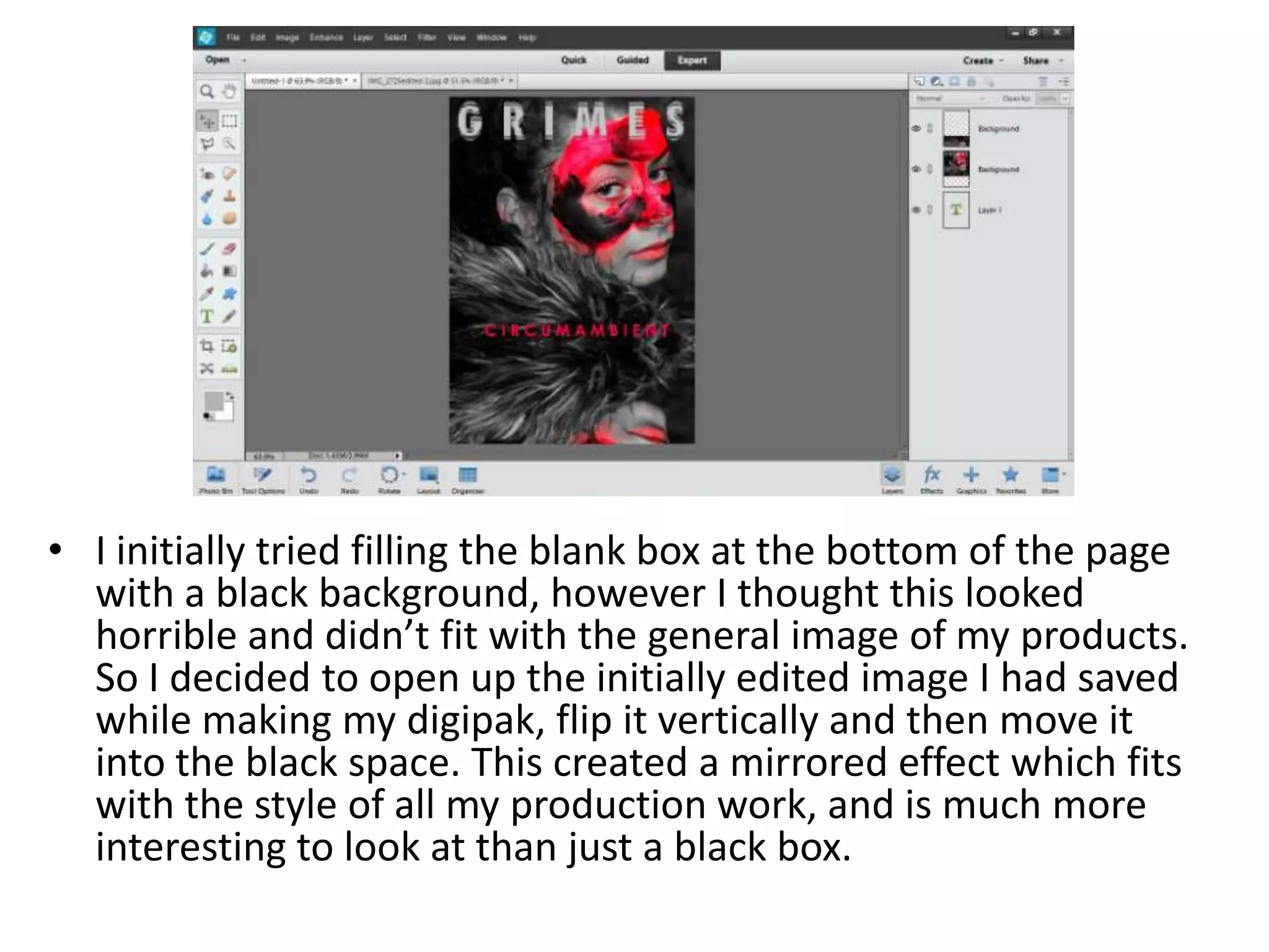 • I initially tried filling the blank box at the bottom of the page
with a black background, however I thought this looked
horrible and didn’t fit with the general image of my products.
So I decided to open up the initially edited image I had saved
while making my digipak, flip it vertically and then move it
into the black space. This created a mirrored effect which fits
with the style of all my production work, and is much more
interesting to look at than just a black box.
 