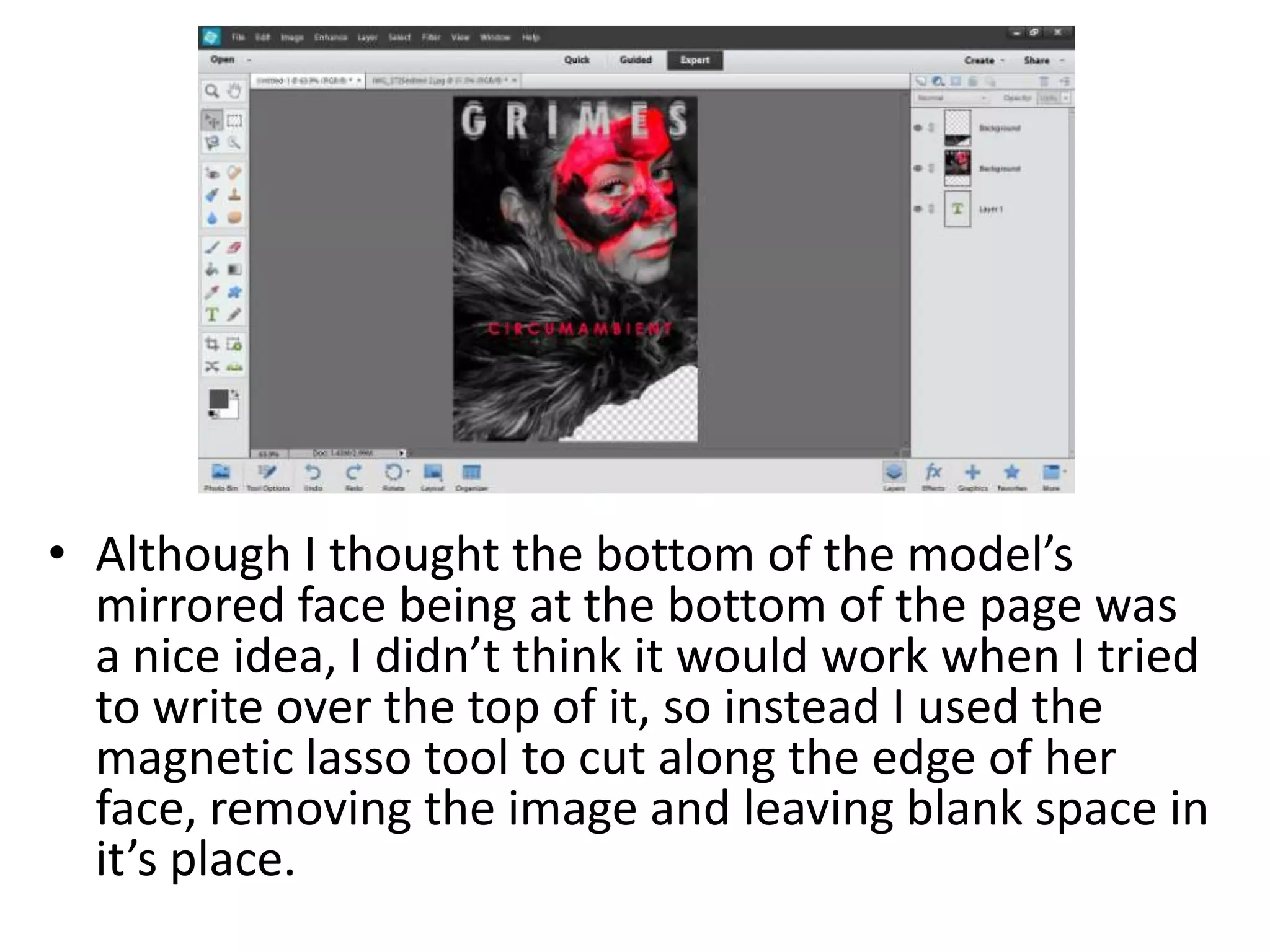 • Although I thought the bottom of the model’s
mirrored face being at the bottom of the page was
a nice idea, I didn’t think it would work when I tried
to write over the top of it, so instead I used the
magnetic lasso tool to cut along the edge of her
face, removing the image and leaving blank space in
it’s place.
 