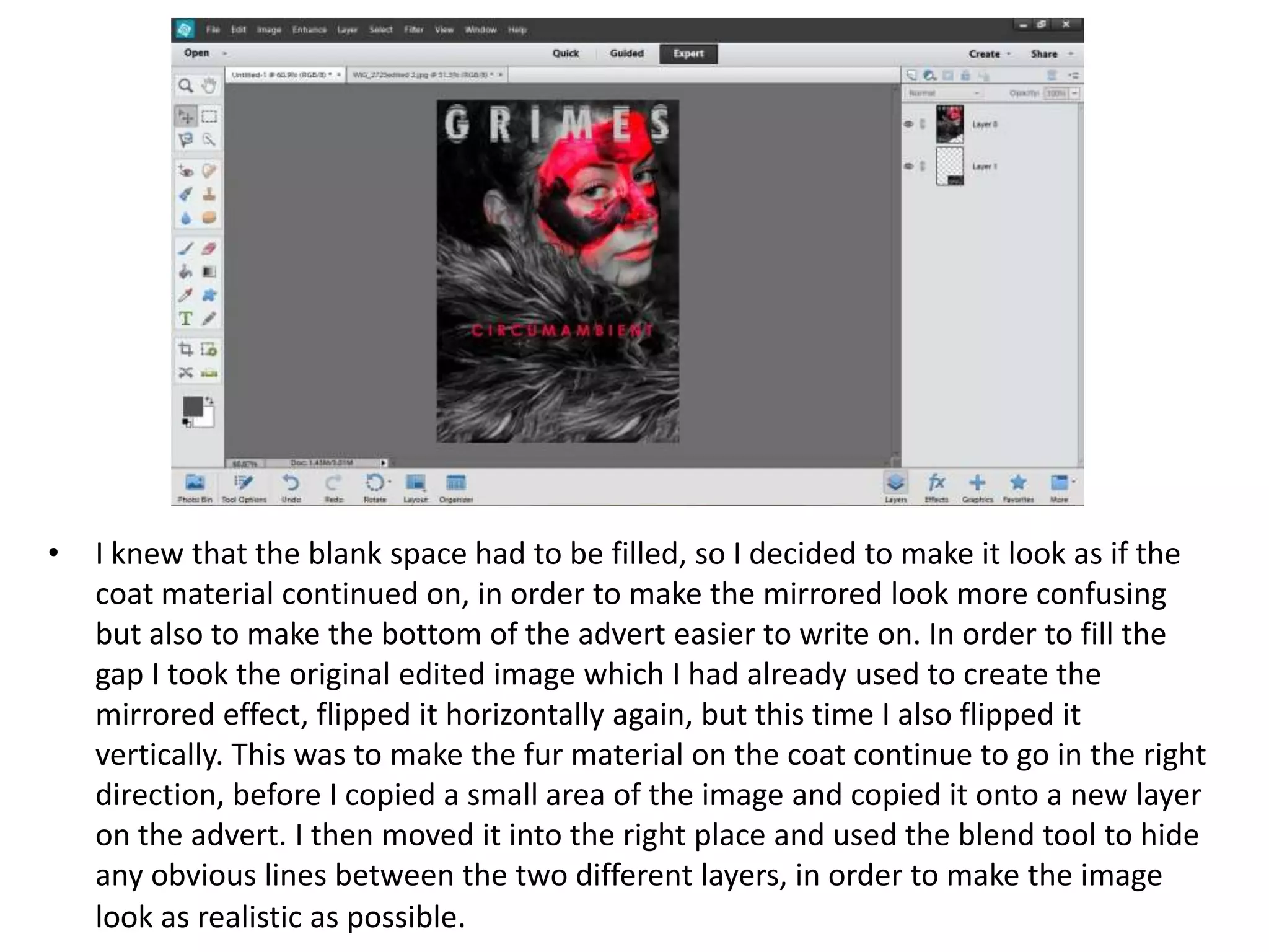 • I knew that the blank space had to be filled, so I decided to make it look as if the
coat material continued on, in order to make the mirrored look more confusing
but also to make the bottom of the advert easier to write on. In order to fill the
gap I took the original edited image which I had already used to create the
mirrored effect, flipped it horizontally again, but this time I also flipped it
vertically. This was to make the fur material on the coat continue to go in the right
direction, before I copied a small area of the image and copied it onto a new layer
on the advert. I then moved it into the right place and used the blend tool to hide
any obvious lines between the two different layers, in order to make the image
look as realistic as possible.
 
