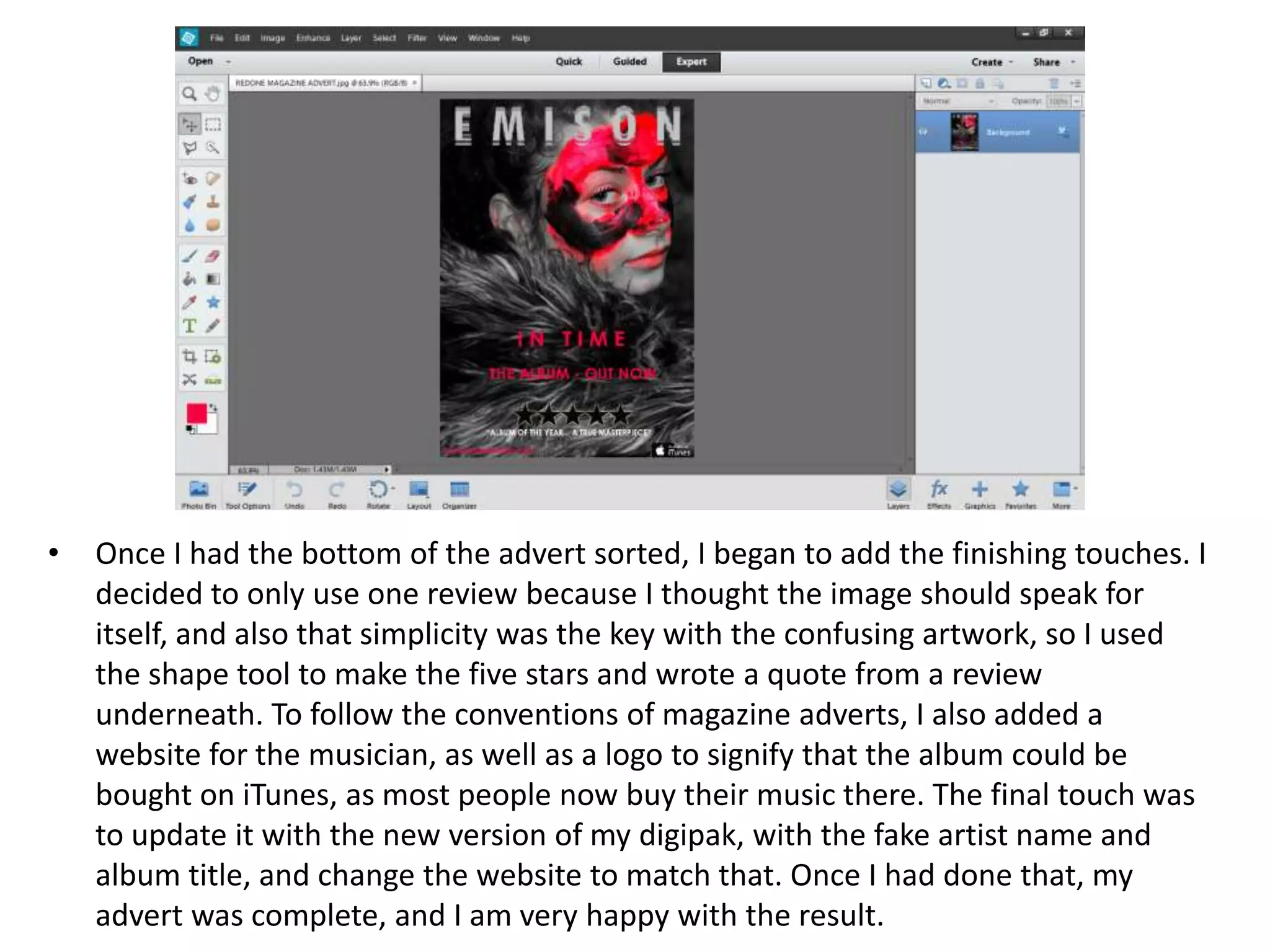 • Once I had the bottom of the advert sorted, I began to add the finishing touches. I
decided to only use one review because I thought the image should speak for
itself, and also that simplicity was the key with the confusing artwork, so I used
the shape tool to make the five stars and wrote a quote from a review
underneath. To follow the conventions of magazine adverts, I also added a
website for the musician, as well as a logo to signify that the album could be
bought on iTunes, as most people now buy their music there. The final touch was
to update it with the new version of my digipak, with the fake artist name and
album title, and change the website to match that. Once I had done that, my
advert was complete, and I am very happy with the result.
 