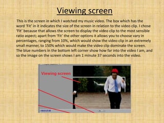 Viewing screen
This is the screen in which I watched my music video. The box which has the
word ‘Fit’ in it indicates the size of the screen in relation to the video clip. I chose
‘Fit’ because that allows the screen to display the video clip to the most sensible
ratio aspect; apart from ‘Fit’ the other options it allows you to choose vary in
percentages, ranging from 10%, which would show the video clip in an extremely
small manner, to 150% which would make the video clip dominate the screen.
The blue numbers in the bottom left corner show how far into the video I am, and
so the image on the screen shows I am 1 minute 37 seconds into the video.
 