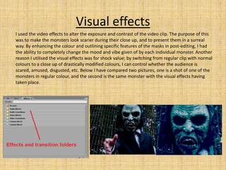 Visual effects
I used the video effects to alter the exposure and contrast of the video clip. The purpose of this
was to make the monsters look scarier during their close up, and to present them in a surreal
way. By enhancing the colour and outlining specific features of the masks in post-editing, I had
the ability to completely change the mood and vibe given of by each individual monster. Another
reason I utilised the visual effects was for shock value; by switching from regular clip with normal
colours to a close up of drastically modified colours, I can control whether the audience is
scared, amused, disgusted, etc. Below I have compared two pictures, one is a shot of one of the
monsters in regular colour, and the second is the same monster with the visual effects having
taken place.
 