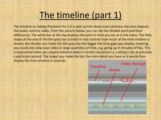 The timeline (part 1)
The timeline on Adobe Premiere Pro 2.0 is split up into three main sections; the time elapsed,
the audio, and the video. From the picture below, you can see the divided parts and their
differences. The white bar at the top displays the point in time you are at in the video. The little
shape at the end of the thin grey bar (circled in red) controls how much of the time timeline is
shown; the shorter you make the thin grey bar the bigger the time gaps you display, meaning
you could only view your video in large quantities of time, e.g. going up in minutes of five. This
is impractical when you require extreme detail in certain situations i.e. cutting a clip at precisely
a particular second. The longer you make the bar the more detail you have as it would then
display the time timeline in seconds.
 