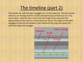The timeline (part 2)
The bottom bar with the black squiggles on it is the audio bar. This bar controls
what you are hearing and the volume and speed you are hearing it at. In my
music video I used the razor tool to trim the length of my song and fit it
appropriately to the video on screen (and vice versa). The height of the black
squiggles on the bar are relative to the volume of the song; the louder the
audio the higher the squiggle.
 