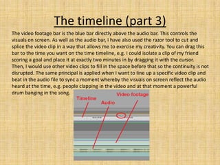 The timeline (part 3)
The video footage bar is the blue bar directly above the audio bar. This controls the
visuals on screen. As well as the audio bar, I have also used the razor tool to cut and
splice the video clip in a way that allows me to exercise my creativity. You can drag this
bar to the time you want on the time timeline, e.g. I could isolate a clip of my friend
scoring a goal and place it at exactly two minutes in by dragging it with the cursor.
Then, I would use other video clips to fill in the space before that so the continuity is not
disrupted. The same principal is applied when I want to line up a specific video clip and
beat in the audio file to sync a moment whereby the visuals on screen reflect the audio
heard at the time, e.g. people clapping in the video and at that moment a powerful
drum banging in the song.
 