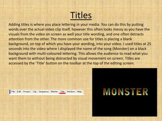 Titles
Adding titles is where you place lettering in your media. You can do this by putting
words over the actual video clip itself, however this often looks messy as you have the
visuals from the video on screen as well your title wording, and one often detracts
attention from the other. The more common use for titles is placing a blank
background, on top of which you have your wording, into your video. I used titles at 25
seconds into the video where I displayed the name of the song (Monster) on a black
background with multi-coloured lettering. This allows the audience to read what you
want them to without being distracted by visual movement on screen. Titles are
accessed by the ‘Title’ button on the toolbar at the top of the editing screen.
 