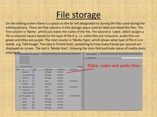 File storage
On the editing screen there is a space on the far left designated to storing the files used during the
editing process. There are five columns in this storage space used to label and detail the files. The
first column is ‘Name’, which just states the name of the file. The second is ‘Label’, which assigns a
file a coloured square based on the type of file it is, i.e. video files are turquoise, audio files are
green and titles are purple. The next column is ‘Media Type’, which shows what type of file it is in
words, e.g. ‘Still Image’. The next is ‘Frame Rate’, pertaining to how many frames per second are
displayed on screen. The last is ‘Media Start’, showing the time that particular piece of media starts
playing at.
 