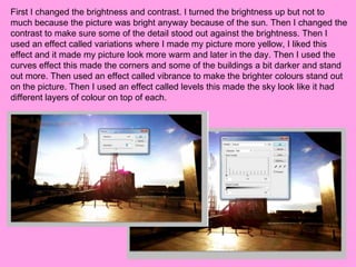 First I changed the brightness and contrast. I turned the brightness up but not to
much because the picture was bright anyway because of the sun. Then I changed the
contrast to make sure some of the detail stood out against the brightness. Then I
used an effect called variations where I made my picture more yellow, I liked this
effect and it made my picture look more warm and later in the day. Then I used the
curves effect this made the corners and some of the buildings a bit darker and stand
out more. Then used an effect called vibrance to make the brighter colours stand out
on the picture. Then I used an effect called levels this made the sky look like it had
different layers of colour on top of each.
 