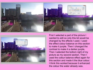 First I selected a part of the picture I
wanted to edit so only this bit would be
changed by the effects I used. I used
the effect colour balance on this section
to make it purple. Then I changed the
contrast to make it a darker purple.
Then I selected the bottom right of my
picture as my second section. Then I
used the colour balance effect again for
this section and made it the blue colour.
I think this worked because it enhanced
the colour the water already was.
 