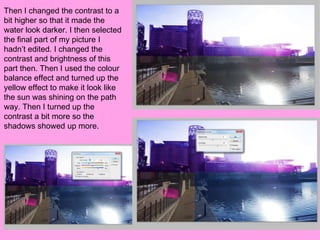 Then I changed the contrast to a
bit higher so that it made the
water look darker. I then selected
the final part of my picture I
hadn’t edited. I changed the
contrast and brightness of this
part then. Then I used the colour
balance effect and turned up the
yellow effect to make it look like
the sun was shining on the path
way. Then I turned up the
contrast a bit more so the
shadows showed up more.
 